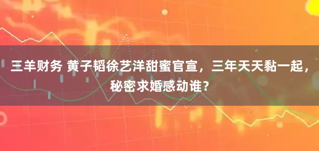 三羊财务 黄子韬徐艺洋甜蜜官宣，三年天天黏一起，秘密求婚感动谁？