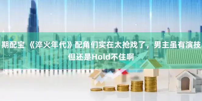 期配宝 《淬火年代》配角们实在太抢戏了，男主虽有演技但还是Hold不住啊