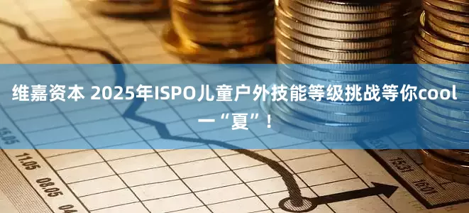 维嘉资本 2025年ISPO儿童户外技能等级挑战等你cool一“夏”！