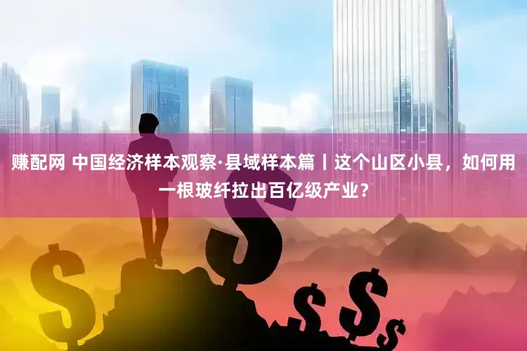 赚配网 中国经济样本观察·县域样本篇丨这个山区小县，如何用一根玻纤拉出百亿级产业？