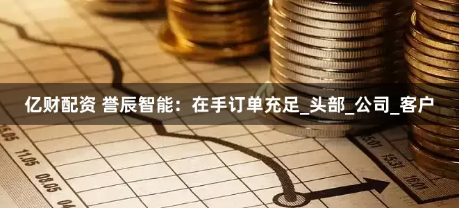 亿财配资 誉辰智能：在手订单充足_头部_公司_客户