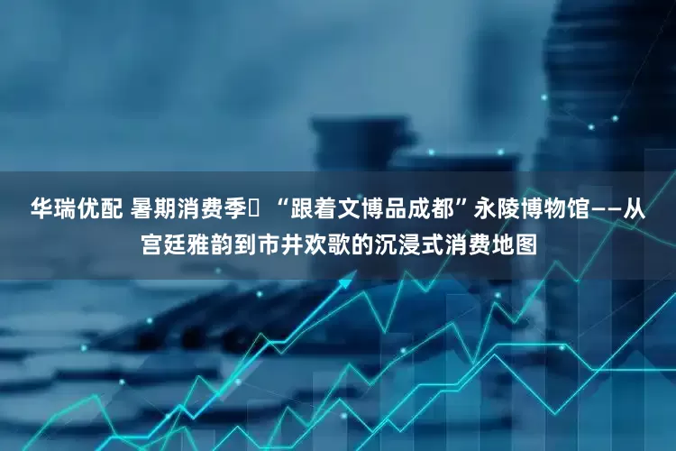 华瑞优配 暑期消费季⑯“跟着文博品成都”永陵博物馆——从宫廷雅韵到市井欢歌的沉浸式消费地图