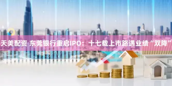 天美配资 东莞银行重启IPO：十七载上市路遇业绩“双降”
