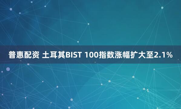 普惠配资 土耳其BIST 100指数涨幅扩大至2.1%