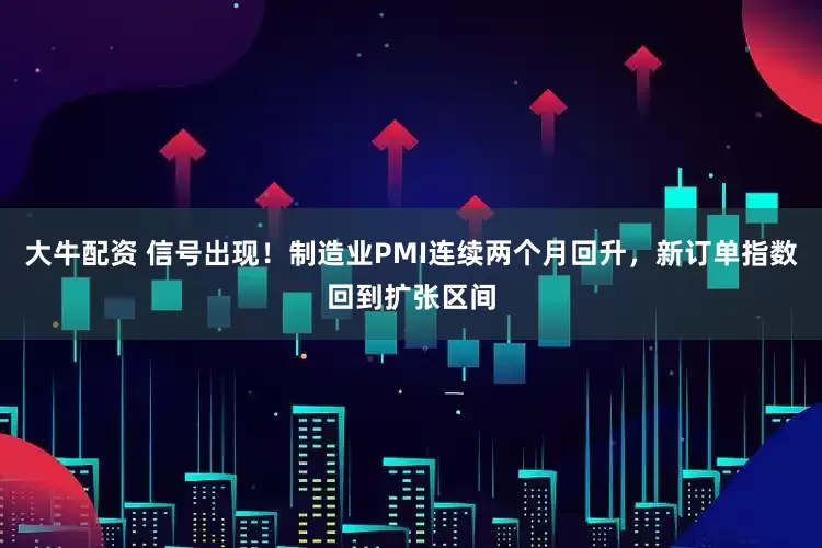 大牛配资 信号出现！制造业PMI连续两个月回升，新订单指数回到扩张区间