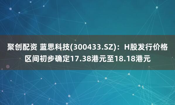 聚创配资 蓝思科技(300433.SZ)：H股发行价格区间初步确定17.38港元至18.18港元