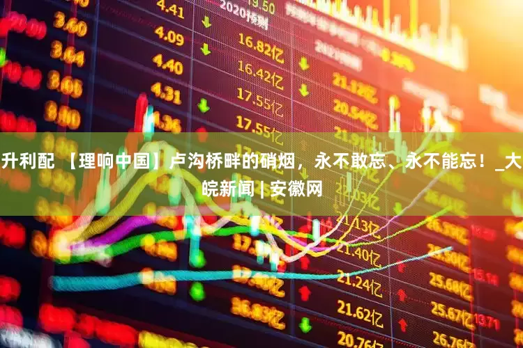 升利配 【理响中国】卢沟桥畔的硝烟，永不敢忘、永不能忘！_大皖新闻 | 安徽网