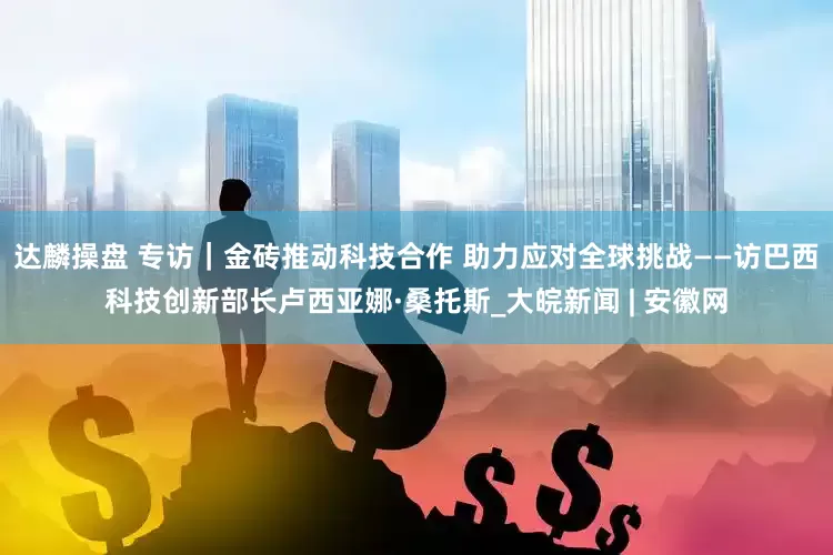 达麟操盘 专访｜金砖推动科技合作 助力应对全球挑战——访巴西科技创新部长卢西亚娜·桑托斯_大皖新闻 | 安徽网