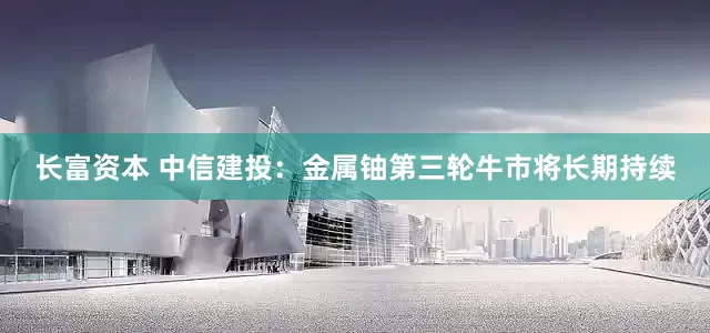 长富资本 中信建投：金属铀第三轮牛市将长期持续