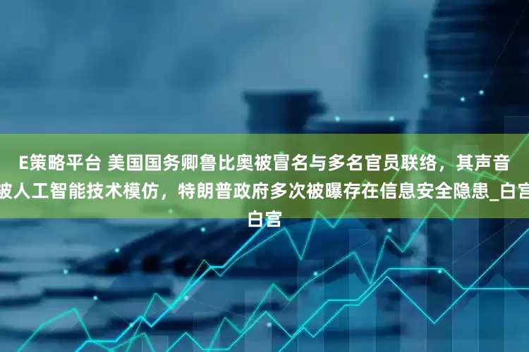 E策略平台 美国国务卿鲁比奥被冒名与多名官员联络，其声音被人工智能技术模仿，特朗普政府多次被曝存在信息安全隐患_白宫