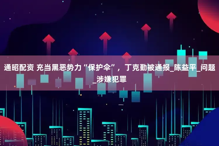 通昭配资 充当黑恶势力“保护伞”，丁克勤被通报_陈益平_问题_涉嫌犯罪