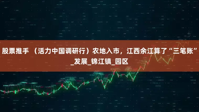 股票推手 （活力中国调研行）农地入市，江西余江算了“三笔账”_发展_锦江镇_园区