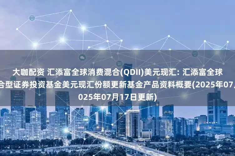 大咖配资 汇添富全球消费混合(QDII)美元现汇: 汇添富全球消费行业混合型证券投资基金美元现汇份额更新基金产品资料概要(2025年07月17日更新)