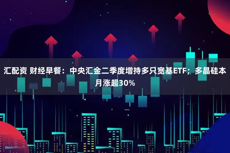 汇配资 财经早餐：中央汇金二季度增持多只宽基ETF；多晶硅本月涨超30%