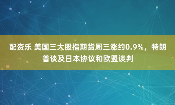 配资乐 美国三大股指期货周三涨约0.9%，特朗普谈及日本协议和欧盟谈判