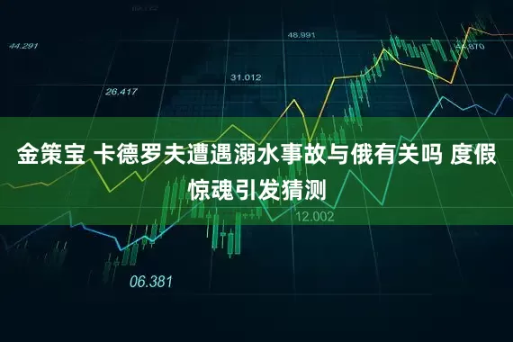 金策宝 卡德罗夫遭遇溺水事故与俄有关吗 度假惊魂引发猜测