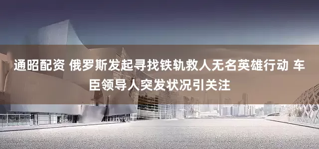 通昭配资 俄罗斯发起寻找铁轨救人无名英雄行动 车臣领导人突发状况引关注
