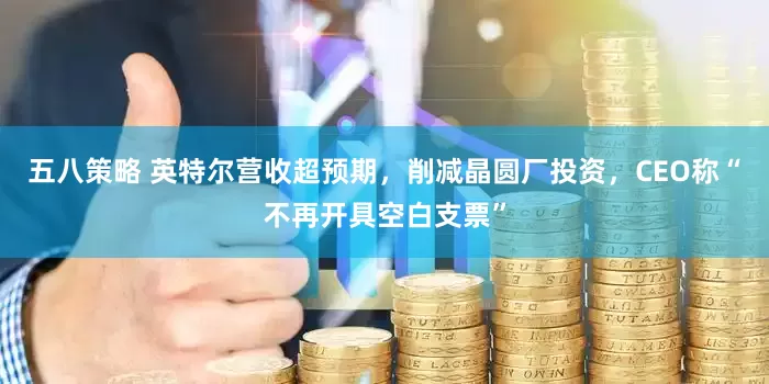 五八策略 英特尔营收超预期，削减晶圆厂投资，CEO称“不再开具空白支票”
