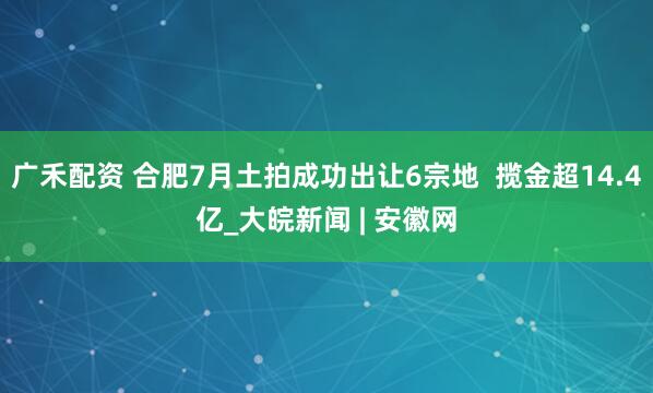 广禾配资 合肥7月土拍成功出让6宗地  揽金超14.4亿_大皖新闻 | 安徽网