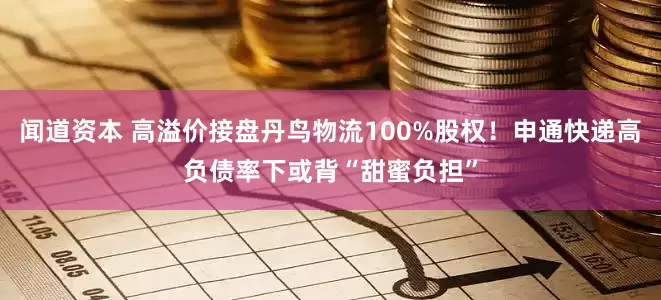 闻道资本 高溢价接盘丹鸟物流100%股权！申通快递高负债率下或背“甜蜜负担”