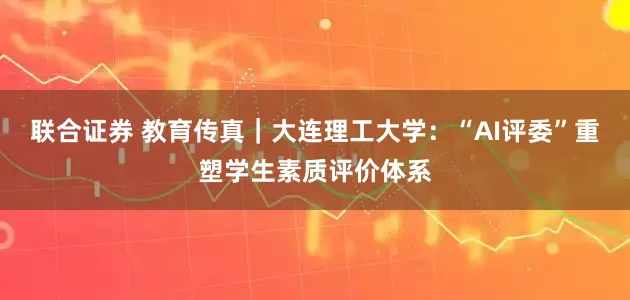 联合证券 教育传真｜大连理工大学：“AI评委”重塑学生素质评价体系