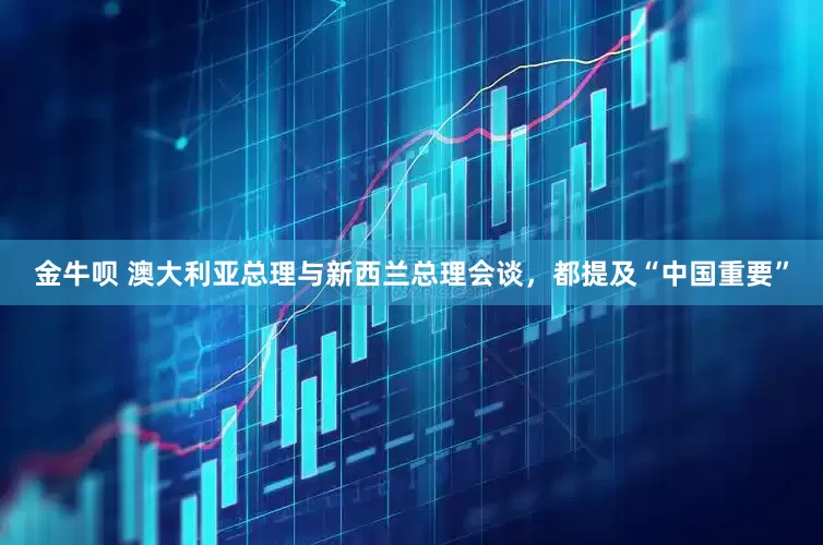 金牛呗 澳大利亚总理与新西兰总理会谈，都提及“中国重要”