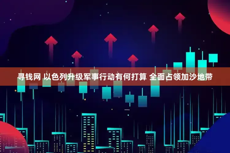 寻钱网 以色列升级军事行动有何打算 全面占领加沙地带