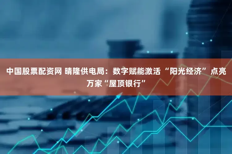 中国股票配资网 晴隆供电局：数字赋能激活 “阳光经济” 点亮万家“屋顶银行”