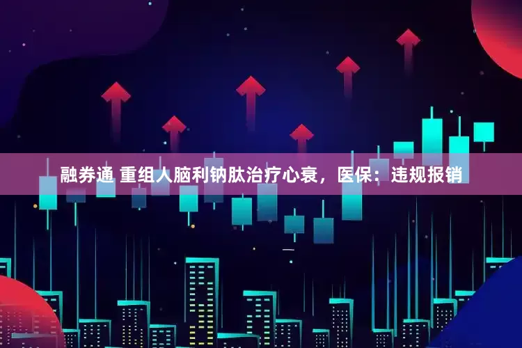 融券通 重组人脑利钠肽治疗心衰，医保：违规报销