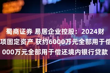 蜀商证券 易居企业控股：2024财年以来出售超90项固定资产 获约6000万元全部用于偿还境内银行贷款