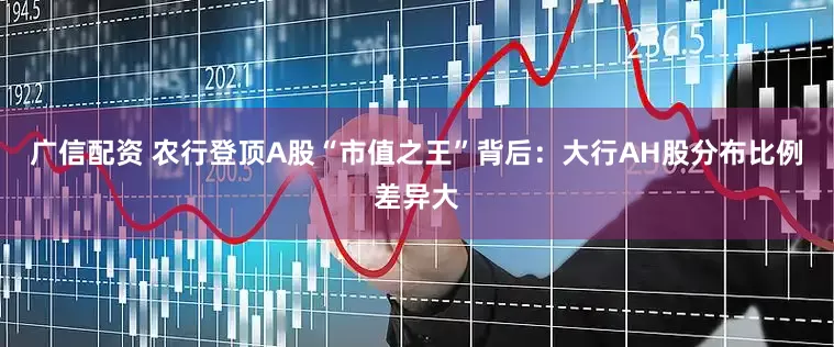 广信配资 农行登顶A股“市值之王”背后：大行AH股分布比例差异大