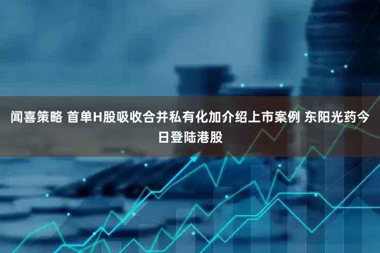 闻喜策略 首单H股吸收合并私有化加介绍上市案例 东阳光药今日登陆港股