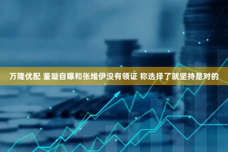 万隆优配 董璇自曝和张维伊没有领证 称选择了就坚持是对的
