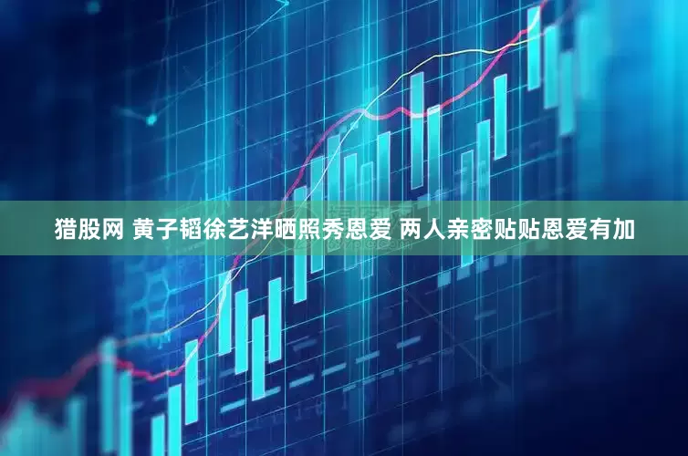 猎股网 黄子韬徐艺洋晒照秀恩爱 两人亲密贴贴恩爱有加