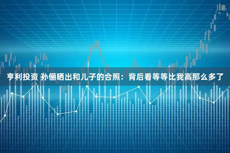 亨利投资 孙俪晒出和儿子的合照：背后看等等比我高那么多了