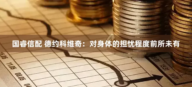 国睿信配 德约科维奇：对身体的担忧程度前所未有