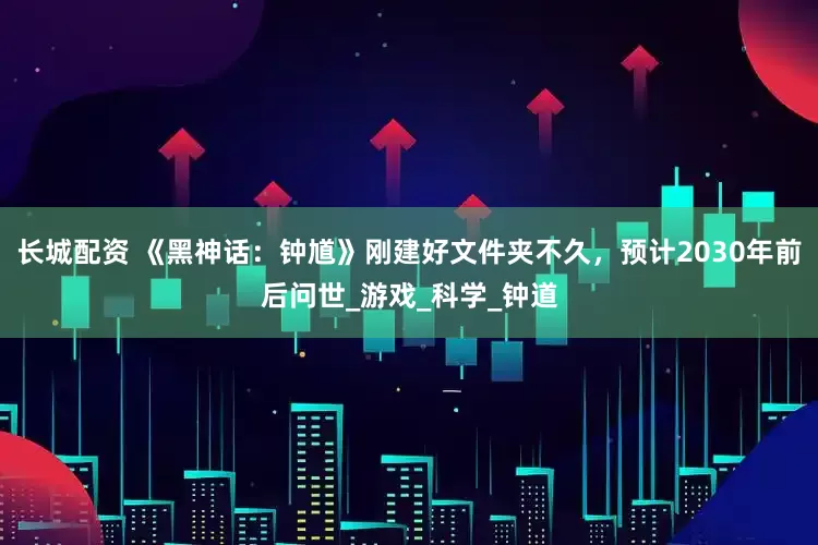 长城配资 《黑神话：钟馗》刚建好文件夹不久，预计2030年前后问世_游戏_科学_钟道