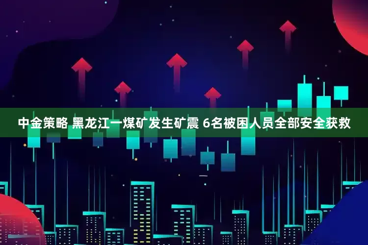 中金策略 黑龙江一煤矿发生矿震 6名被困人员全部安全获救
