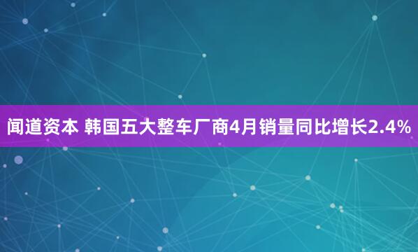 闻道资本 韩国五大整车厂商4月销量同比增长2.4%
