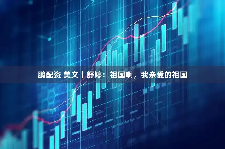 鹏配资 美文丨舒婷：祖国啊，我亲爱的祖国
