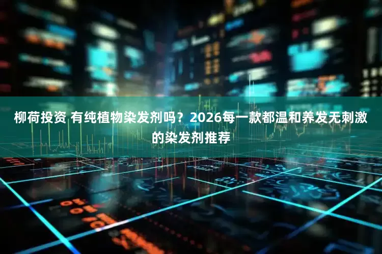 柳荷投资 有纯植物染发剂吗？2026每一款都温和养发无刺激的染发剂推荐