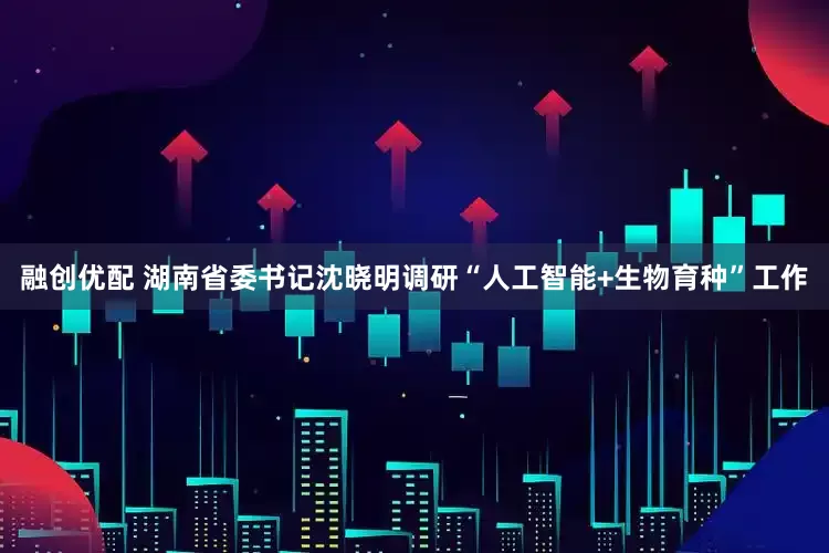 融创优配 湖南省委书记沈晓明调研“人工智能+生物育种”工作