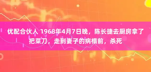 优配合伙人 1968年4月7日晚，陈长捷去厨房拿了把菜刀，走到妻子的病榻前，杀死