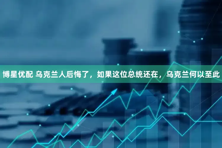 博星优配 乌克兰人后悔了，如果这位总统还在，乌克兰何以至此