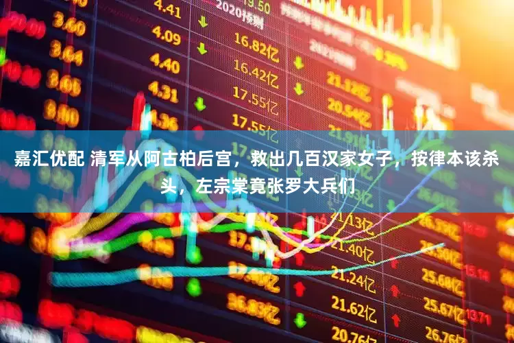 嘉汇优配 清军从阿古柏后宫，救出几百汉家女子，按律本该杀头，左宗棠竟张罗大兵们