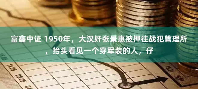 富鑫中证 1950年，大汉奸张景惠被押往战犯管理所，抬头看见一个穿军装的人，仔