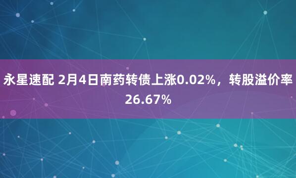 永星速配 2月4日南药转债上涨0.02%，转股溢价率26.67%